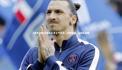 b体育官网-山东队队员士气高涨，大胜在望，山东队战绩