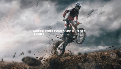 b体育官网-青岛黄海主场告捷力压劲敌 积分榜上再进一步巩固优势