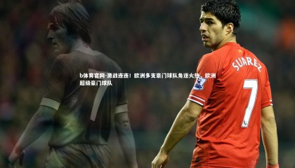 b体育官网-激战连连！欧洲多支豪门球队角逐火热，欧洲超级豪门球队