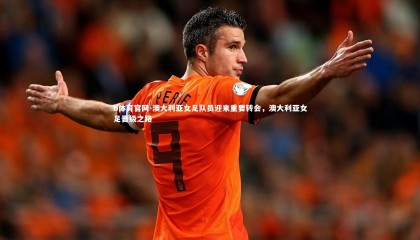 b体育官网-澳大利亚女足队员迎来重要转会，澳大利亚女足晋级之路