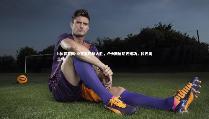 b体育官网-拉齐奥四球大胜，卢卡斯迪尼齐建功，拉齐奥主帅