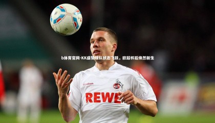 b体育官网-KK盛赞球队状态飞跃，欧超杯后焕然新生