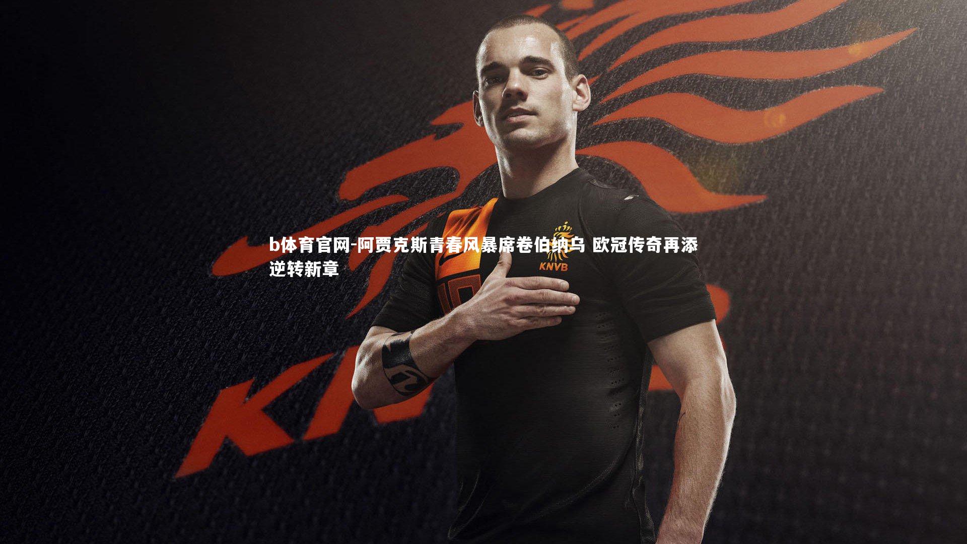 阿贾克斯青春风暴席卷伯纳乌 欧冠传奇再添逆转新章
