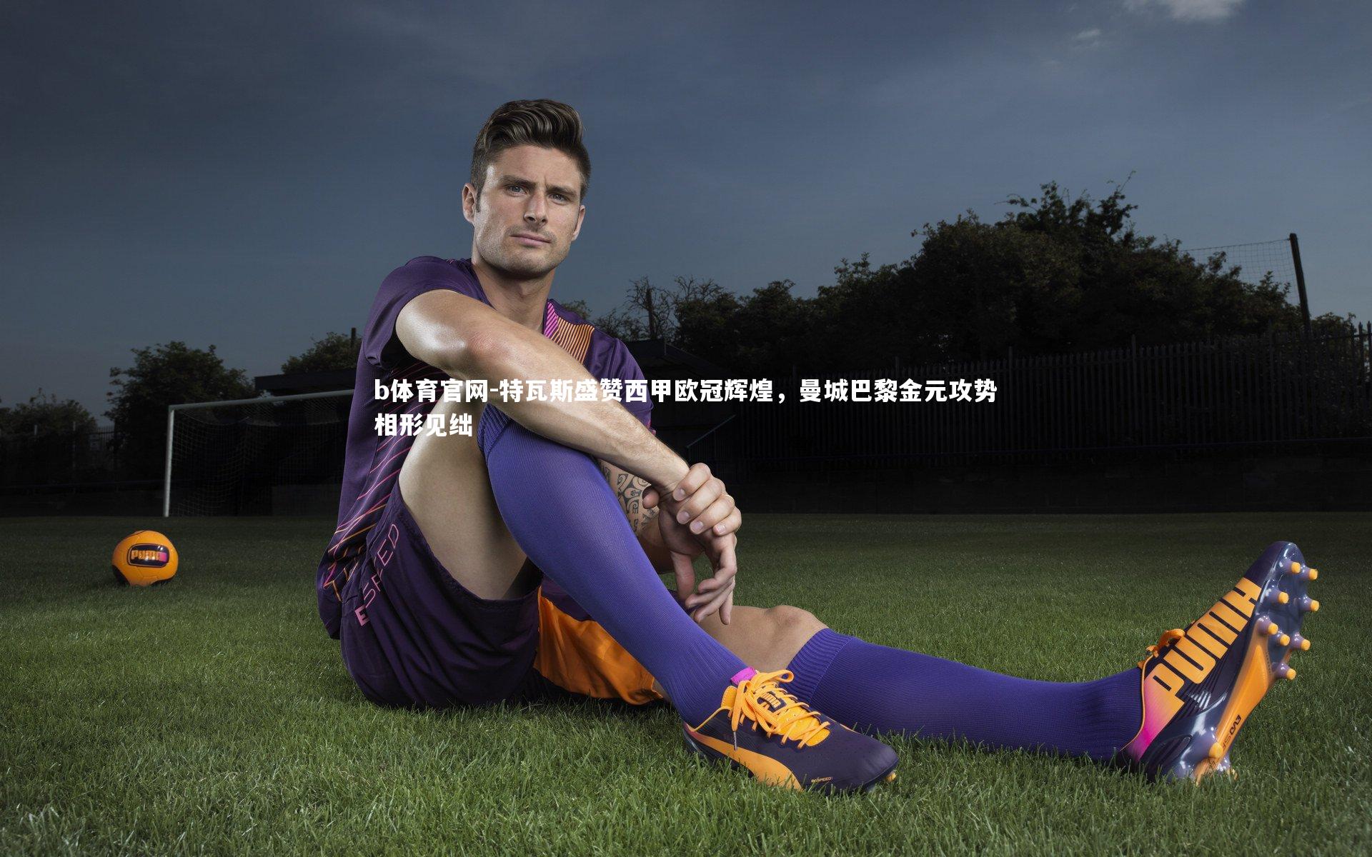 特瓦斯盛赞西甲欧冠辉煌,曼城巴黎金元攻势相形见绌